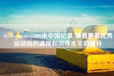 抚顺5000米中国纪录-随着更多优秀运动员的涌现和训练水平的提升