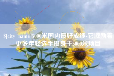抚顺5000米国内最好成绩-它激励着更多年轻选手投身于5000米项目