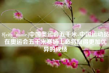 抚顺中国奥运会五千米-中国运动员在奥运会五千米赛场上必将取得更加优异的成绩