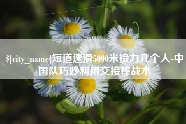 抚顺短道速滑5000米接力几个人-中国队巧妙利用交接棒战术
