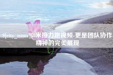 抚顺50米接力跑视频-更是团队协作精神的完美展现