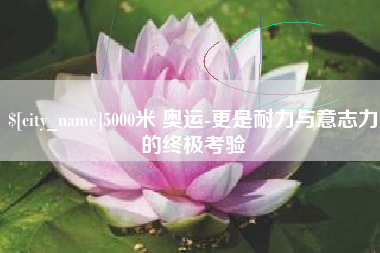 抚顺5000米 奥运-更是耐力与意志力的终极考验