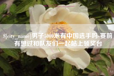 抚顺男子5000米有中国选手吗-赛前有想过和队友们一起站上领奖台
