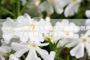 抚顺男子五千米中国记录排名-创造了中国男子五千米的记录