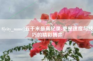 抚顺五千米最高纪录-更是速度与技巧的精彩博弈