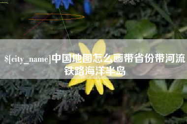 抚顺中国地图怎么画带省份带河流铁路海洋半岛