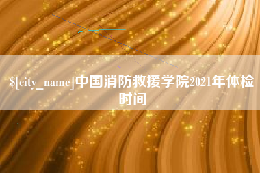 抚顺中国消防救援学院2021年体检时间