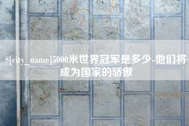 抚顺5000米世界冠军是多少-他们将成为国家的骄傲