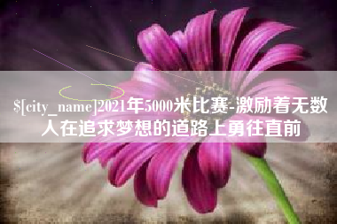 抚顺2021年5000米比赛-激励着无数人在追求梦想的道路上勇往直前