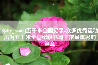 抚顺五千米全国纪录-众多优秀运动员为五千米全国纪录书写下浓墨重彩的篇章