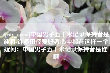 抚顺中国男子五千米记录保持者是谁啊-许多田径爱好者心中都有这样一个疑问：中国男子五千米记录保持者是谁啊