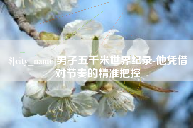 抚顺男子五千米世界纪录-他凭借对节奏的精准把控