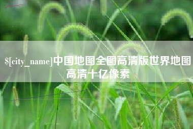 抚顺中国地图全图高清版世界地图高清十亿像素