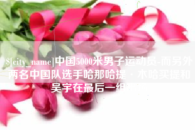 抚顺中国5000米男子运动员-而另外两名中国队选手哈那哈提·木哈买提和吴宇在最后一组出场