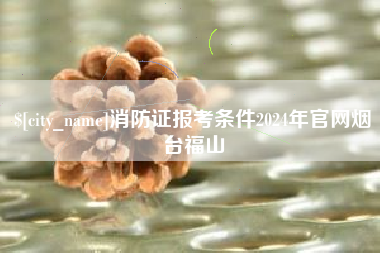 抚顺消防证报考条件2024年官网烟台福山