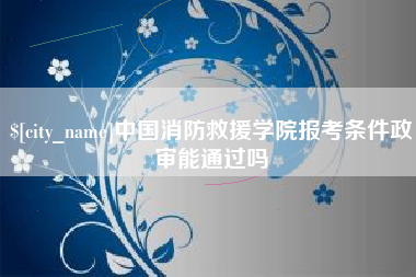 抚顺中国消防救援学院报考条件政审能通过吗